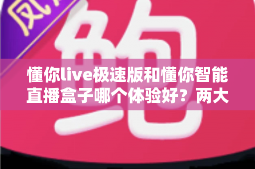 懂你live极速版和懂你智能直播盒子哪个体验好？两大直播工具全方位对比评测助你轻松抉择