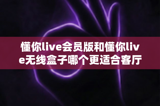懂你live会员版和懂你live无线盒子哪个更适合客厅?2025年家庭观影选购完全指南 懂你live会员版和懂你live无线盒子哪个更适合客厅?2025年家庭观影选购完全指南