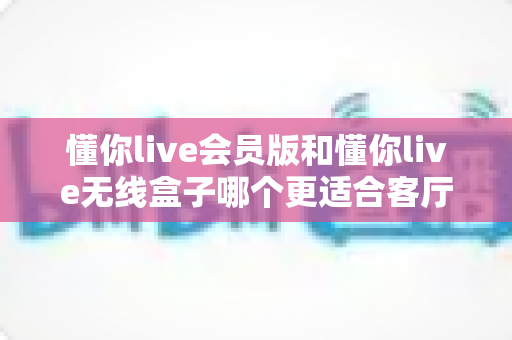 懂你live会员版和懂你live无线盒子哪个更适合客厅？2025年家庭观影选购完全指南