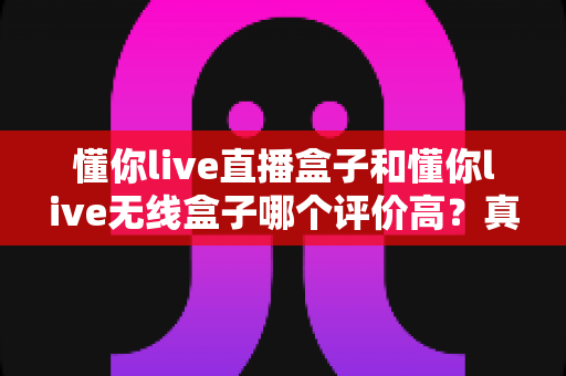 懂你live直播盒子和懂你live无线盒子哪个评价高？真实用户口碑全面对比，帮你一次选对不踩坑