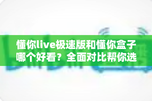懂你live极速版和懂你盒子哪个好看？全面对比帮你选对追剧神器