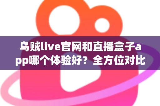 乌贼live官网和直播盒子app哪个体验好？全方位对比评测帮你选对观看方式