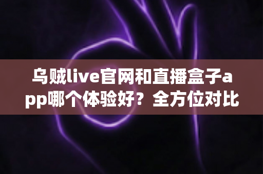 乌贼live官网和直播盒子app哪个体验好？全方位对比评测帮你选对观看方式
