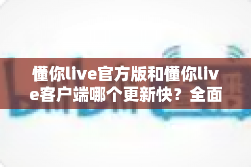 懂你live官方版和懂你live客户端哪个更新快？全面对比解析助你选对版本