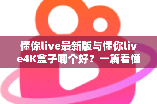 懂你live最新版与懂你live4K盒子哪个好？一篇看懂差异的全方位对比指南，帮你选对家庭观影利器