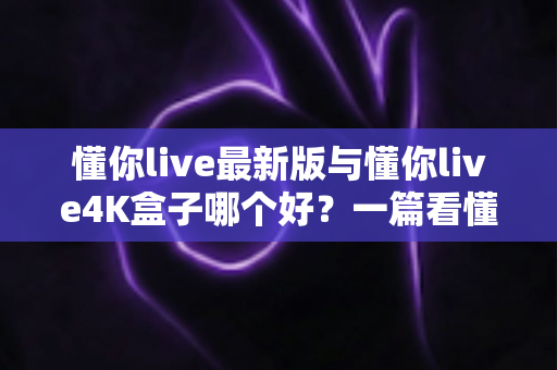 懂你live最新版与懂你live4K盒子哪个好？一篇看懂差异的全方位对比指南，帮你选对家庭观影利器