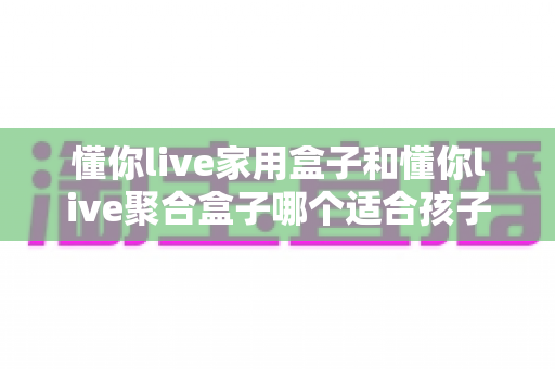 懂你live家用盒子和懂你live聚合盒子哪个适合孩子？家长必看的选择指南与全面对比分析