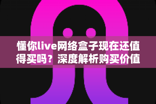 懂你live网络盒子现在还值得买吗？深度解析购买价值与避坑指南