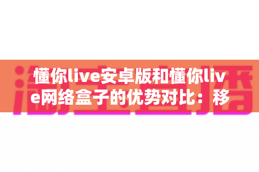 懂你live安卓版和懂你live网络盒子的优势对比：移动观影与客厅大屏谁更适合你？
