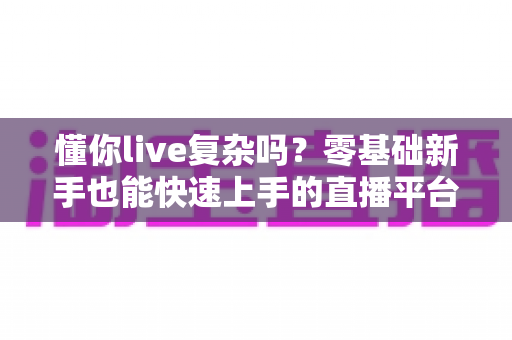 懂你live复杂吗?零基础新手也能快速上手的直播平台全解析 懂你live复杂吗?零基础新手也能快速上手的直播平台全解析