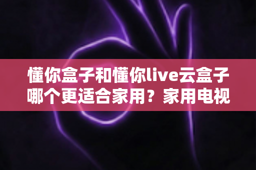 懂你盒子和懂你live云盒子哪个更适合家用？家用电视盒子选购全攻略