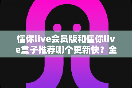懂你live会员版和懂你live盒子推荐哪个更新快?全面对比解析与实用选择指南 懂你live会员版和懂你live盒子推荐哪个更新快?全面对比解析与实用选择指南