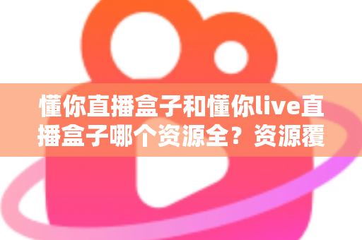 懂你直播盒子和懂你live直播盒子哪个资源全？资源覆盖全维度对比，一篇帮你选对不踩坑