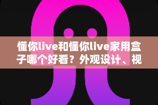 懂你live和懂你live家用盒子哪个好看？外观设计、视觉体验与选购指南全方位深度解析
