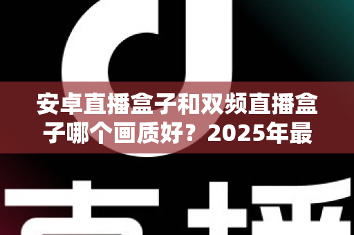 安卓直播盒子和双频直播盒子哪个画质好？2025年最全选购指南深度解析画质差异
