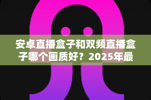 安卓直播盒子和双频直播盒子哪个画质好？2025年最全选购指南深度解析画质差异