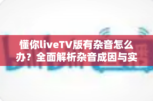 懂你liveTV版有杂音怎么办？全面解析杂音成因与实用解决方法指南