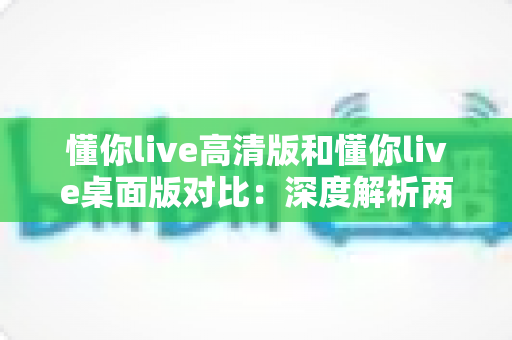 懂你live高清版和懂你live桌面版对比:深度解析两大版本差异,助你选出最适合的观看体验 懂你live高清版和懂你live桌面版对比:深度解析两大版本差异,助你选出最适合的观看体验