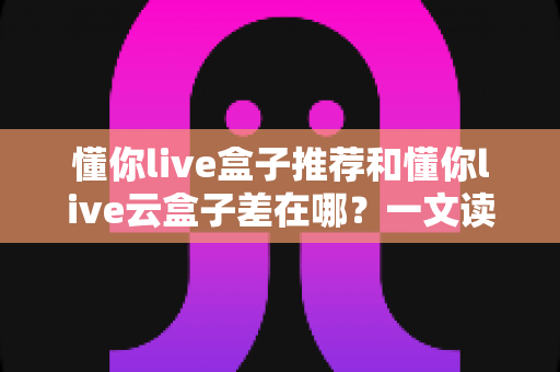 懂你live盒子推荐和懂你live云盒子差在哪？一文读懂两者核心区别与选购指南