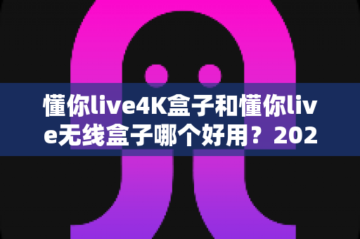 懂你live4K盒子和懂你live无线盒子哪个好用？2025年最全深度对比评测，帮你选对不花冤枉钱