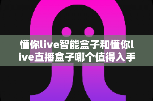 懂你live智能盒子和懂你live直播盒子哪个值得入手?一份帮你省钱的深度对比指南 懂你live智能盒子和懂你live直播盒子哪个值得入手?一份帮你省钱的深度对比指南