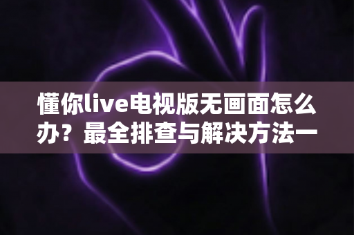 懂你live电视版无画面怎么办?最全排查与解决方法一次讲清 懂你live电视版无画面怎么办?最全排查与解决方法一次讲清