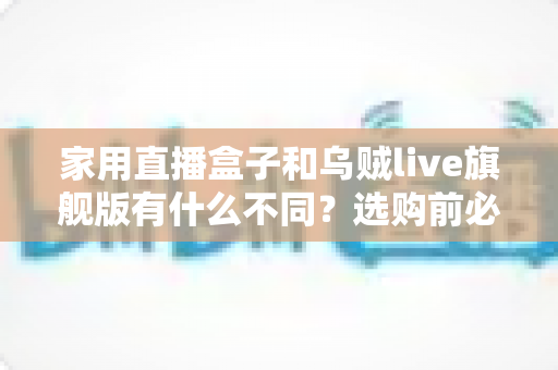 家用直播盒子和乌贼live旗舰版有什么不同？选购前必看的核心差异解析