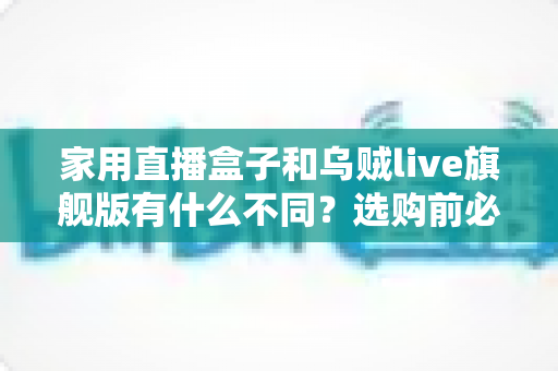 家用直播盒子和乌贼live旗舰版有什么不同？选购前必看的核心差异解析