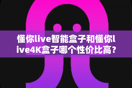 懂你live智能盒子和懂你live4K盒子哪个性价比高?2024最新选购指南帮你避坑 懂你live智能盒子和懂你live4K盒子哪个性价比高?2024最新选购指南帮你避坑