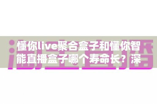 懂你live聚合盒子和懂你智能直播盒子哪个寿命长?深度对比分析与延长设备寿命实用指南 懂你live聚合盒子和懂你智能直播盒子哪个寿命长?深度对比分析与延长设备寿命实用指南