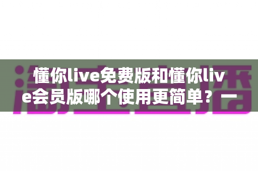 懂你live免费版和懂你live会员版哪个使用更简单？一篇文章帮你彻底搞懂两个版本的操作差异与选择建议