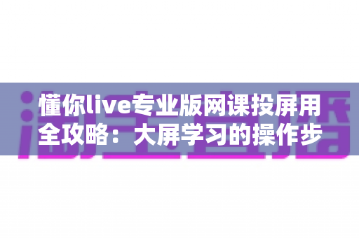 懂你live专业版网课投屏用全攻略:大屏学习的操作步骤、实用技巧与常见问题解答 懂你live专业版网课投屏用全攻略:大屏学习的操作步骤、实用技巧与常见问题解答