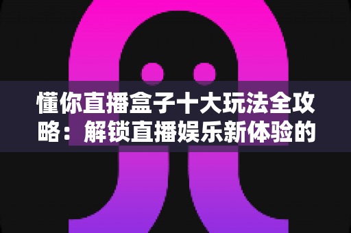 懂你直播盒子十大玩法全攻略:解锁直播娱乐新体验的实用指南 懂你直播盒子十大玩法全攻略:解锁直播娱乐新体验的实用指南