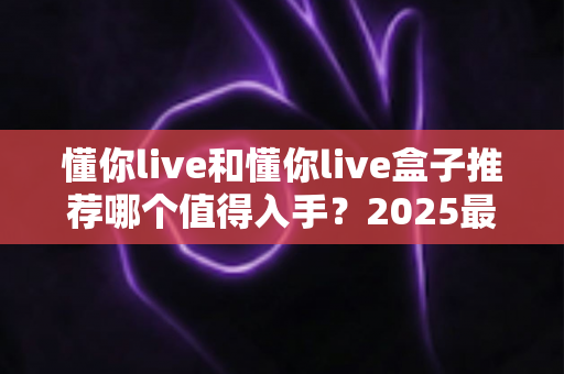 懂你live和懂你live盒子推荐哪个值得入手?2025最新选购避坑指南与深度测评 懂你live和懂你live盒子推荐哪个值得入手?2025最新选购避坑指南与深度测评