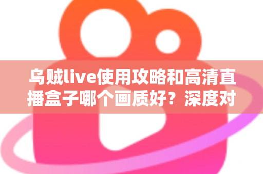 乌贼live使用攻略和高清直播盒子哪个画质好?深度对比解析与实用指南 乌贼live使用攻略和高清直播盒子哪个画质好?深度对比解析与实用指南