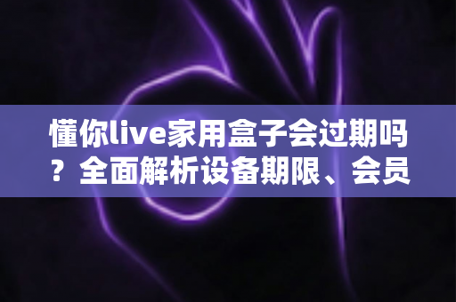 懂你live家用盒子会过期吗？全面解析设备期限、会员续费与使用指南