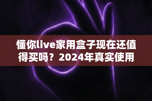 懂你live家用盒子现在还值得买吗？2024年真实使用体验与深度选购分析全解读