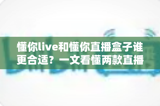 懂你live和懂你直播盒子谁更合适？一文看懂两款直播工具的差异与选择指南