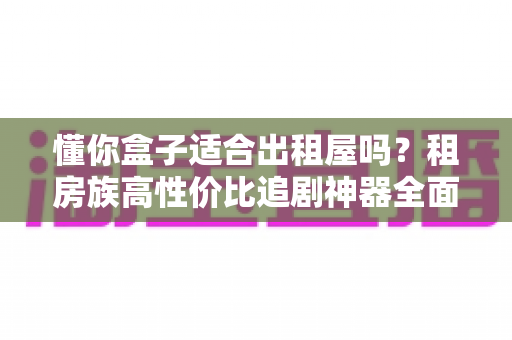 懂你盒子适合出租屋吗？租房族高性价比追剧神器全面解析与选购指南