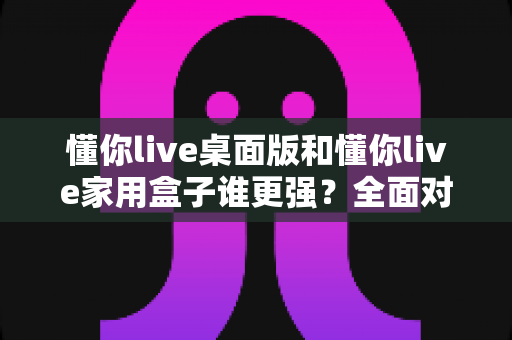 懂你live桌面版和懂你live家用盒子谁更强？全面对比评测助你选出最适合的直播设备