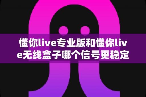 懂你live专业版和懂你live无线盒子哪个信号更稳定?深度对比测评帮你选对设备 懂你live专业版和懂你live无线盒子哪个信号更稳定?深度对比测评帮你选对设备