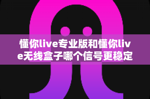 懂你live专业版和懂你live无线盒子哪个信号更稳定?深度对比测评帮你选对设备 懂你live专业版和懂你live无线盒子哪个信号更稳定?深度对比测评帮你选对设备