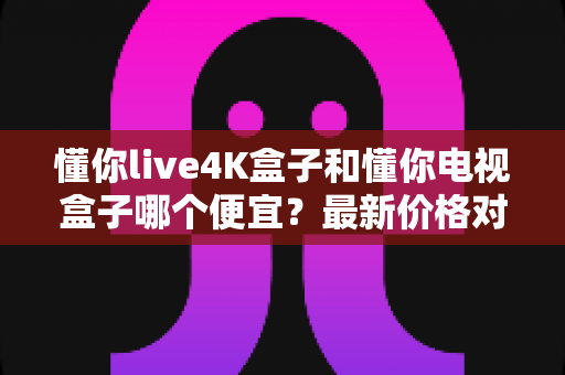懂你live4K盒子和懂你电视盒子哪个便宜？最新价格对比与高性价比选购全攻略