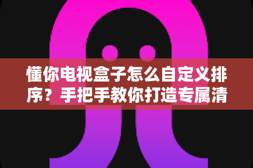 懂你电视盒子怎么自定义排序？手把手教你打造专属清爽观影界面（实用教程）