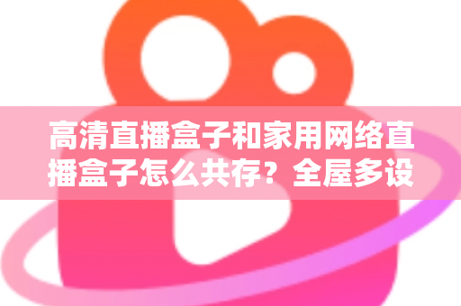 高清直播盒子和家用网络直播盒子怎么共存？全屋多设备协同的实用解决方案