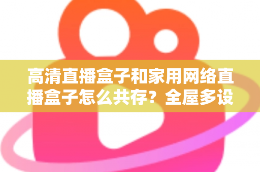 高清直播盒子和家用网络直播盒子怎么共存？全屋多设备协同的实用解决方案