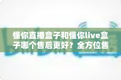懂你直播盒子和懂你live盒子哪个售后更好？全方位售后对比评测助你放心选购