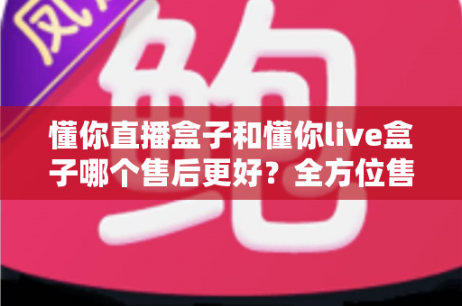 懂你直播盒子和懂你live盒子哪个售后更好？全方位售后对比评测助你放心选购