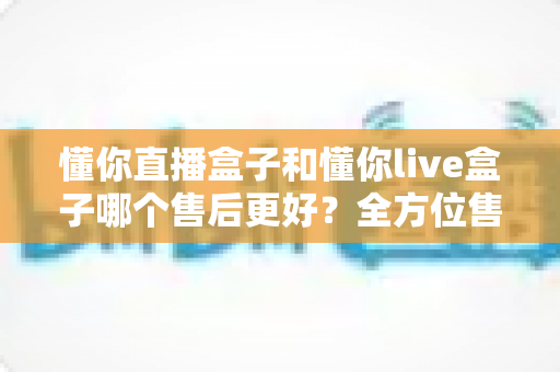懂你直播盒子和懂你live盒子哪个售后更好？全方位售后对比评测助你放心选购