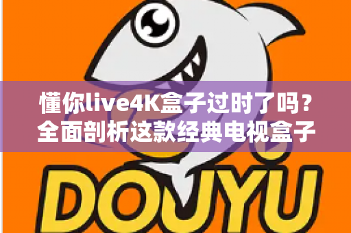 懂你live4K盒子过时了吗？全面剖析这款经典电视盒子的真实现状与选购价值